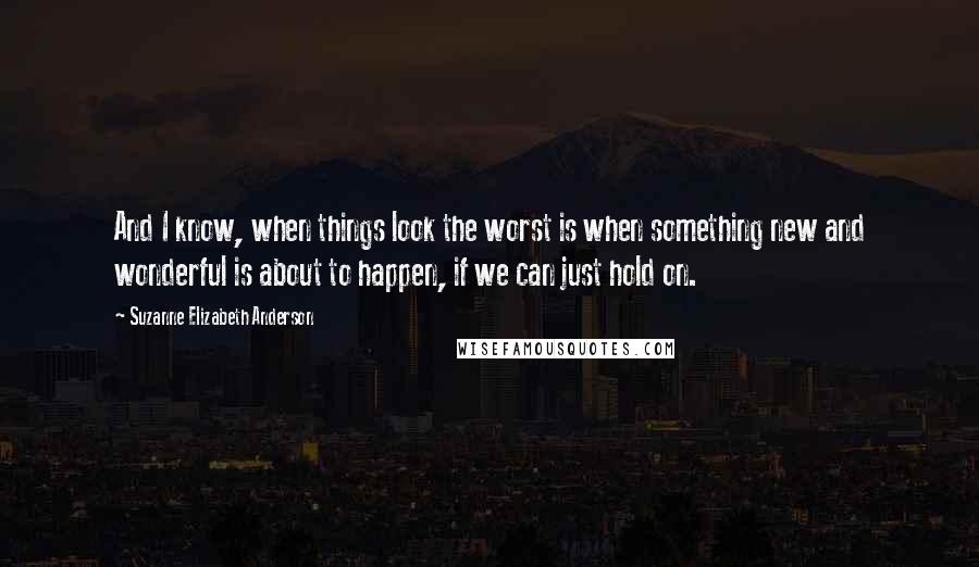 Suzanne Elizabeth Anderson Quotes: And I know, when things look the worst is when something new and wonderful is about to happen, if we can just hold on.