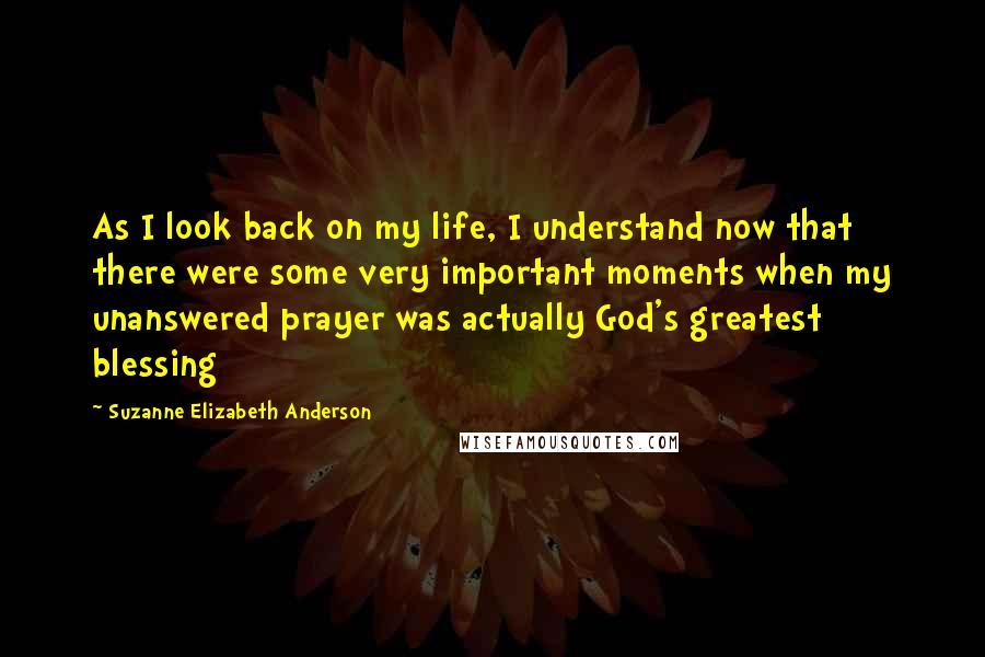 Suzanne Elizabeth Anderson Quotes: As I look back on my life, I understand now that there were some very important moments when my unanswered prayer was actually God's greatest blessing