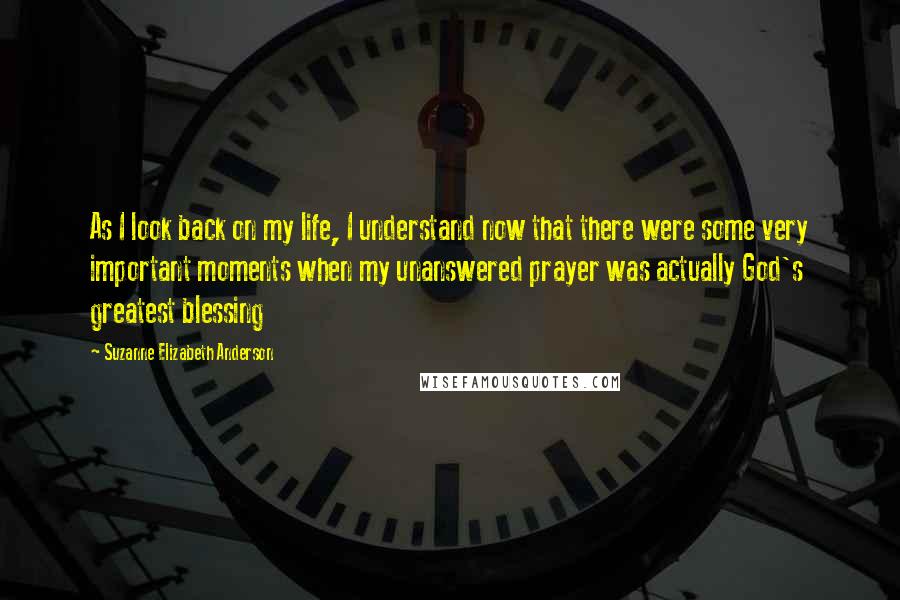 Suzanne Elizabeth Anderson Quotes: As I look back on my life, I understand now that there were some very important moments when my unanswered prayer was actually God's greatest blessing