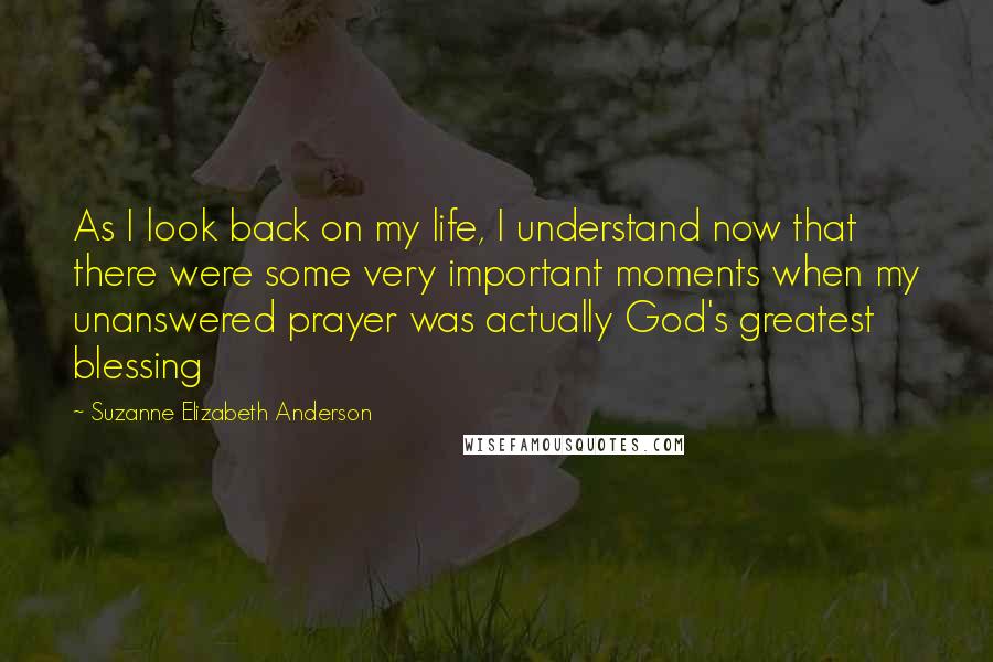 Suzanne Elizabeth Anderson Quotes: As I look back on my life, I understand now that there were some very important moments when my unanswered prayer was actually God's greatest blessing
