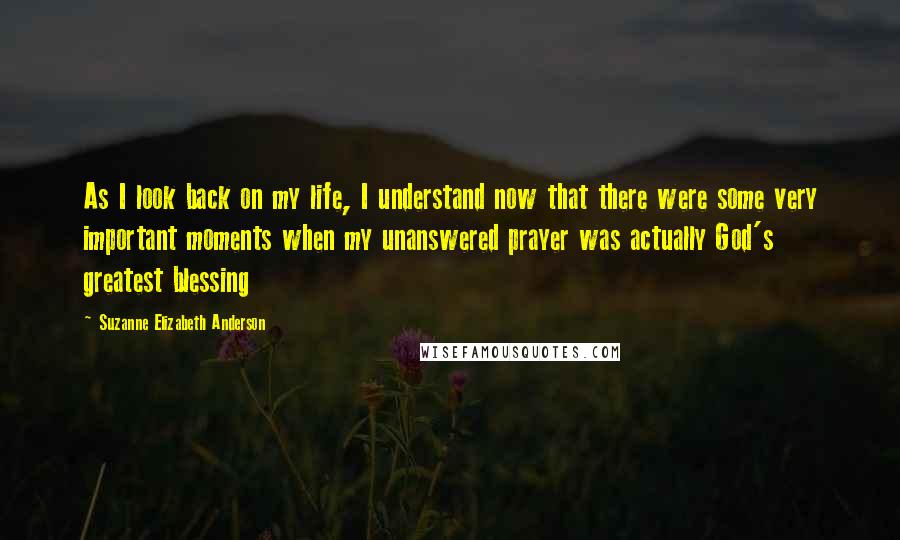 Suzanne Elizabeth Anderson Quotes: As I look back on my life, I understand now that there were some very important moments when my unanswered prayer was actually God's greatest blessing