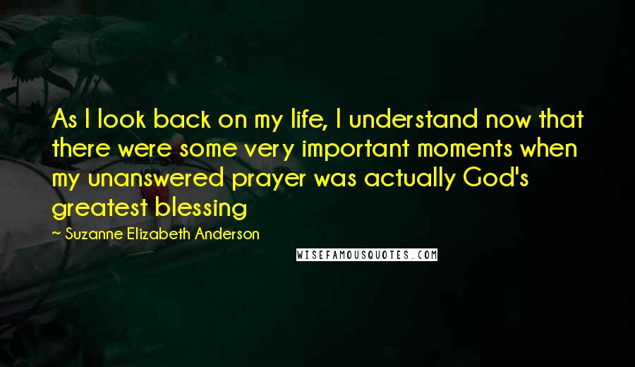 Suzanne Elizabeth Anderson Quotes: As I look back on my life, I understand now that there were some very important moments when my unanswered prayer was actually God's greatest blessing