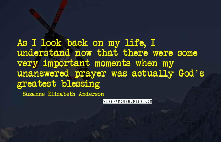 Suzanne Elizabeth Anderson Quotes: As I look back on my life, I understand now that there were some very important moments when my unanswered prayer was actually God's greatest blessing