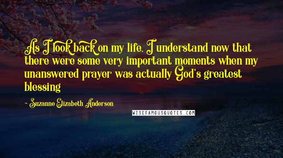 Suzanne Elizabeth Anderson Quotes: As I look back on my life, I understand now that there were some very important moments when my unanswered prayer was actually God's greatest blessing