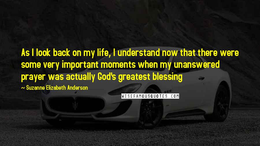 Suzanne Elizabeth Anderson Quotes: As I look back on my life, I understand now that there were some very important moments when my unanswered prayer was actually God's greatest blessing