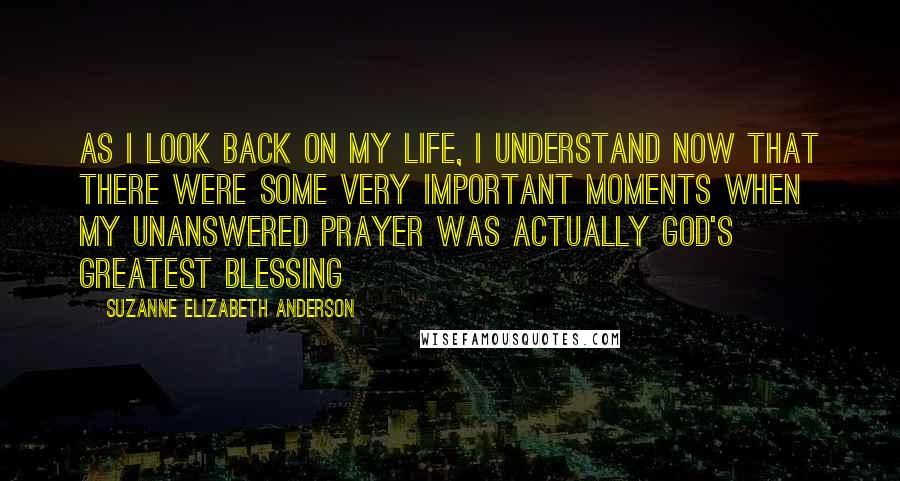 Suzanne Elizabeth Anderson Quotes: As I look back on my life, I understand now that there were some very important moments when my unanswered prayer was actually God's greatest blessing