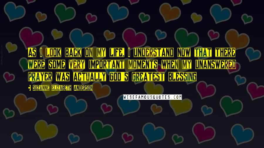 Suzanne Elizabeth Anderson Quotes: As I look back on my life, I understand now that there were some very important moments when my unanswered prayer was actually God's greatest blessing