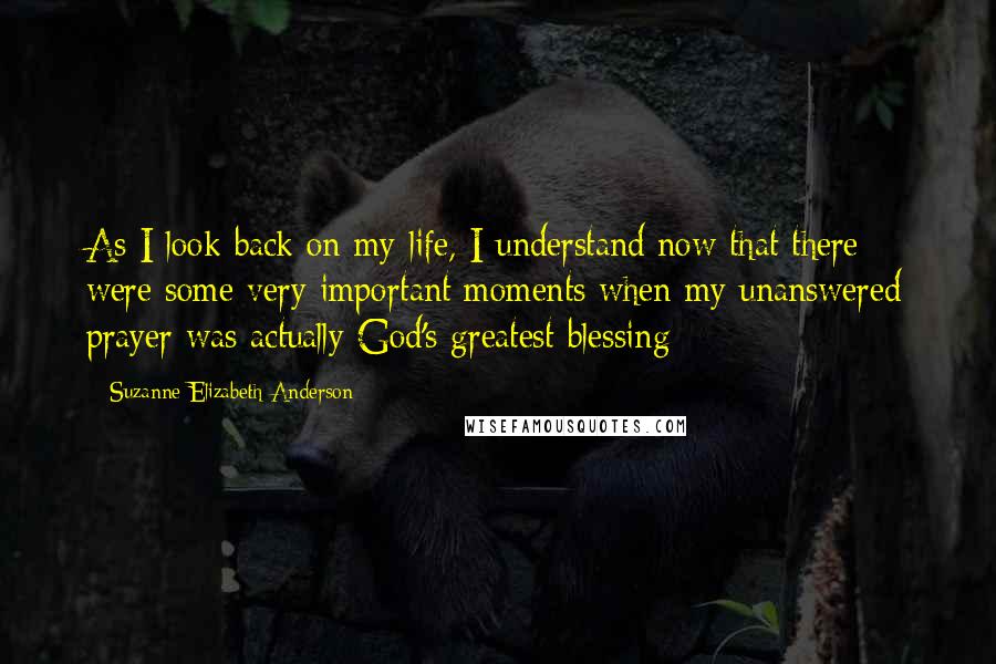 Suzanne Elizabeth Anderson Quotes: As I look back on my life, I understand now that there were some very important moments when my unanswered prayer was actually God's greatest blessing