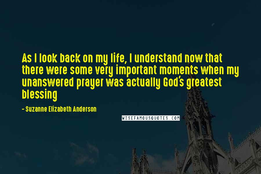 Suzanne Elizabeth Anderson Quotes: As I look back on my life, I understand now that there were some very important moments when my unanswered prayer was actually God's greatest blessing