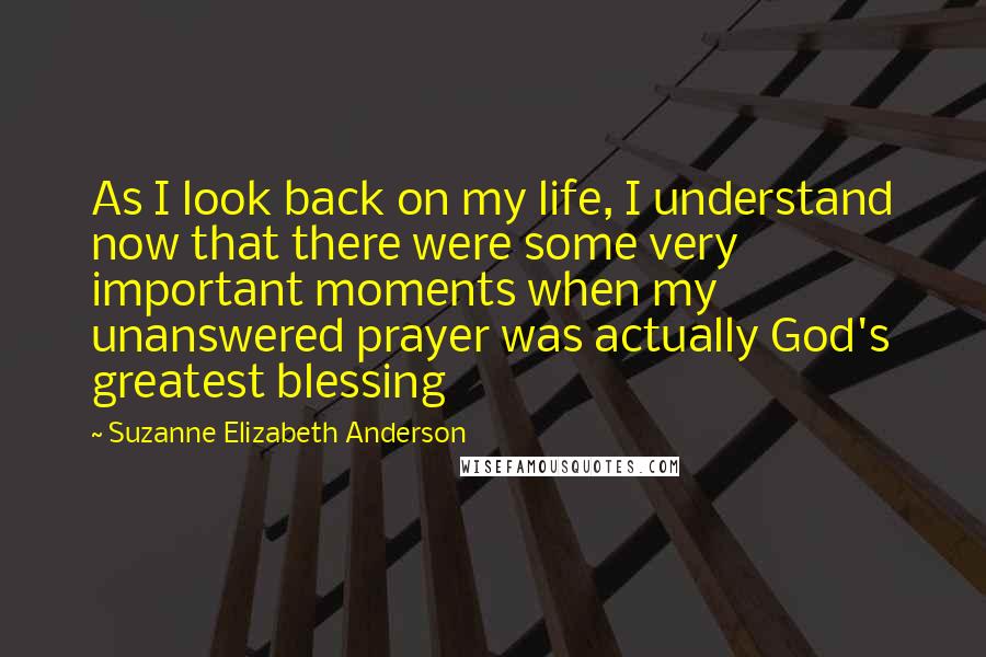 Suzanne Elizabeth Anderson Quotes: As I look back on my life, I understand now that there were some very important moments when my unanswered prayer was actually God's greatest blessing