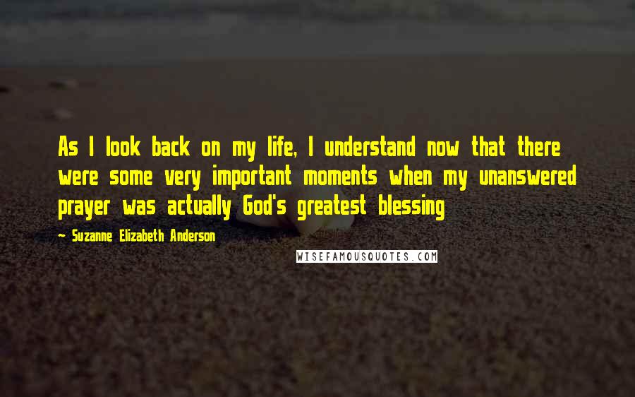 Suzanne Elizabeth Anderson Quotes: As I look back on my life, I understand now that there were some very important moments when my unanswered prayer was actually God's greatest blessing