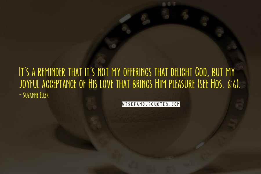 Suzanne Eller Quotes: It's a reminder that it's not my offerings that delight God, but my joyful acceptance of His love that brings Him pleasure (see Hos. 6:6).