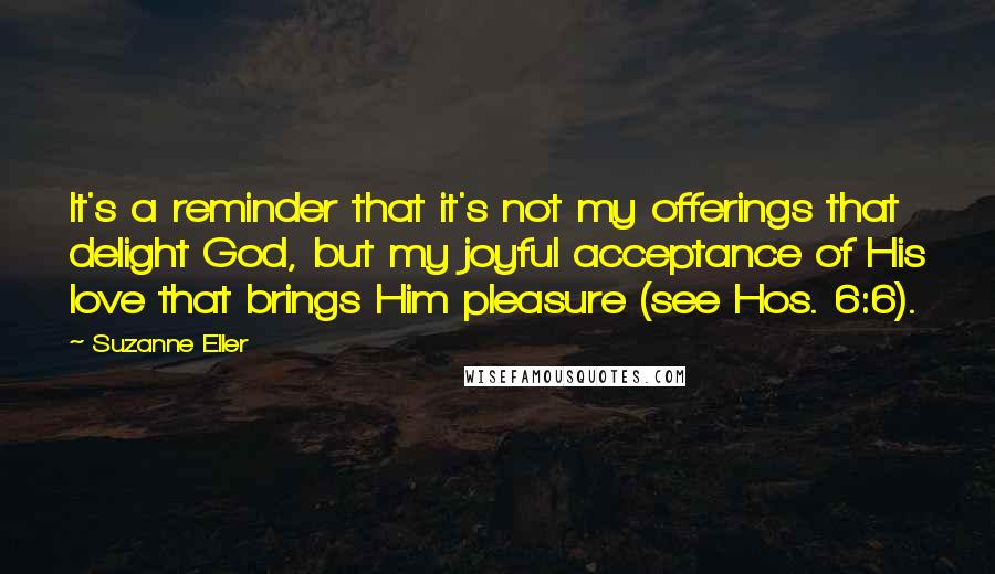 Suzanne Eller Quotes: It's a reminder that it's not my offerings that delight God, but my joyful acceptance of His love that brings Him pleasure (see Hos. 6:6).