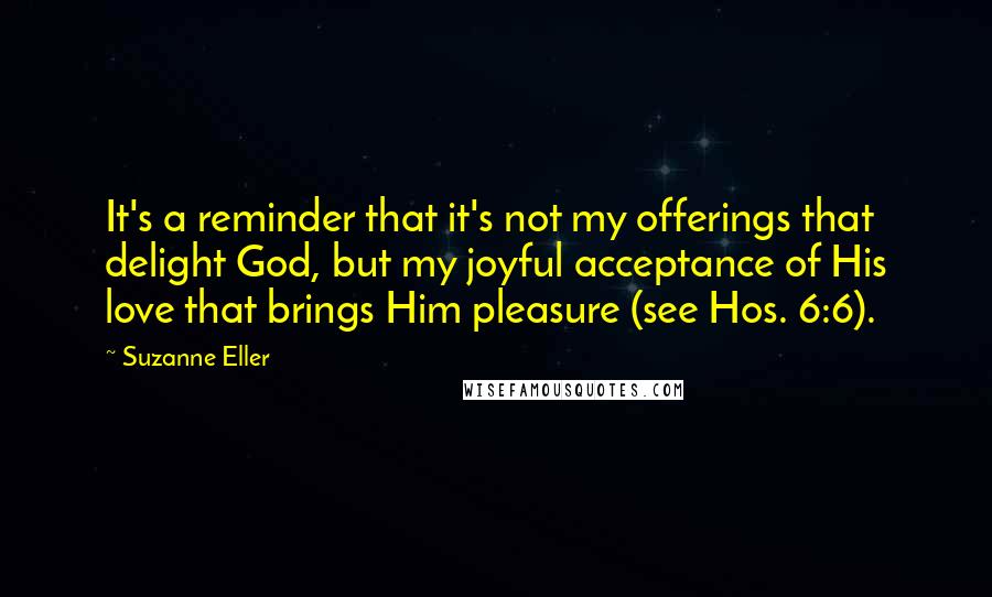 Suzanne Eller Quotes: It's a reminder that it's not my offerings that delight God, but my joyful acceptance of His love that brings Him pleasure (see Hos. 6:6).