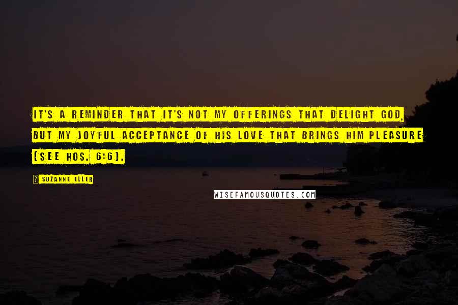 Suzanne Eller Quotes: It's a reminder that it's not my offerings that delight God, but my joyful acceptance of His love that brings Him pleasure (see Hos. 6:6).