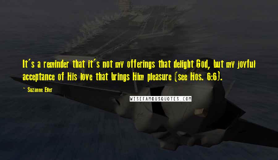 Suzanne Eller Quotes: It's a reminder that it's not my offerings that delight God, but my joyful acceptance of His love that brings Him pleasure (see Hos. 6:6).