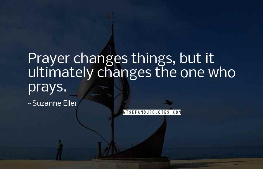 Suzanne Eller Quotes: Prayer changes things, but it ultimately changes the one who prays.