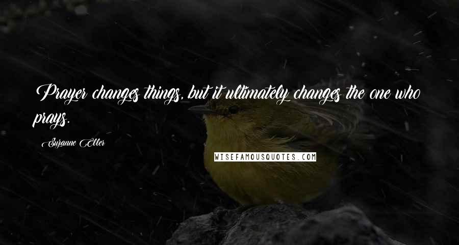 Suzanne Eller Quotes: Prayer changes things, but it ultimately changes the one who prays.