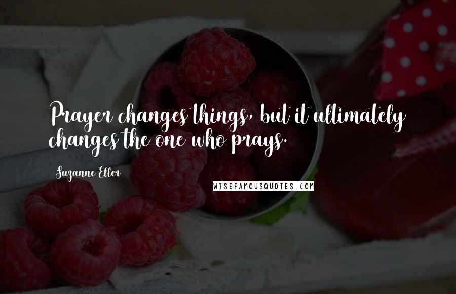 Suzanne Eller Quotes: Prayer changes things, but it ultimately changes the one who prays.