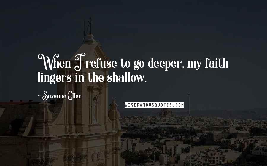 Suzanne Eller Quotes: When I refuse to go deeper, my faith lingers in the shallow.