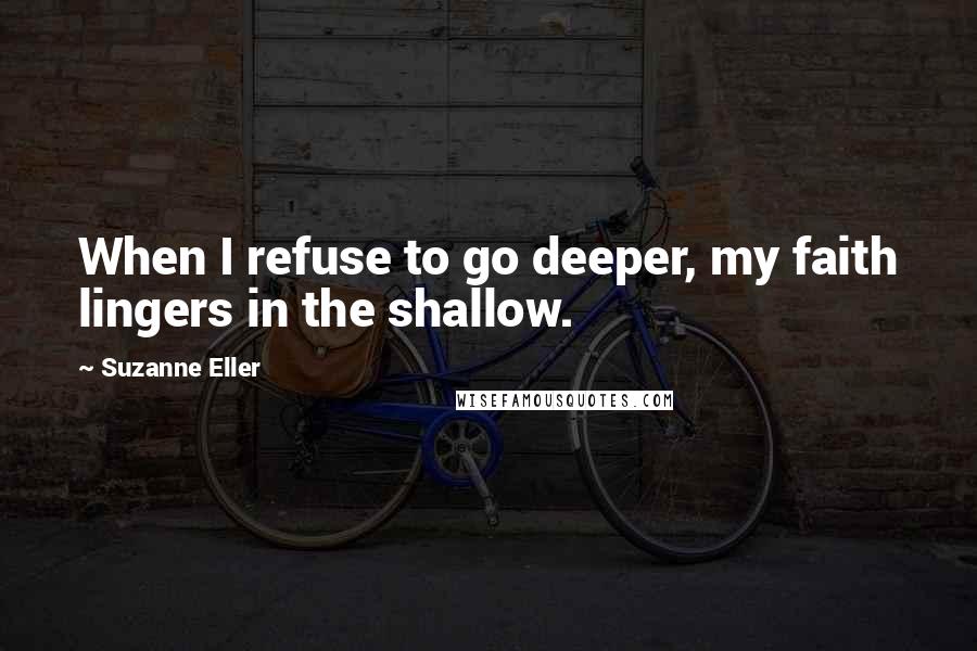Suzanne Eller Quotes: When I refuse to go deeper, my faith lingers in the shallow.