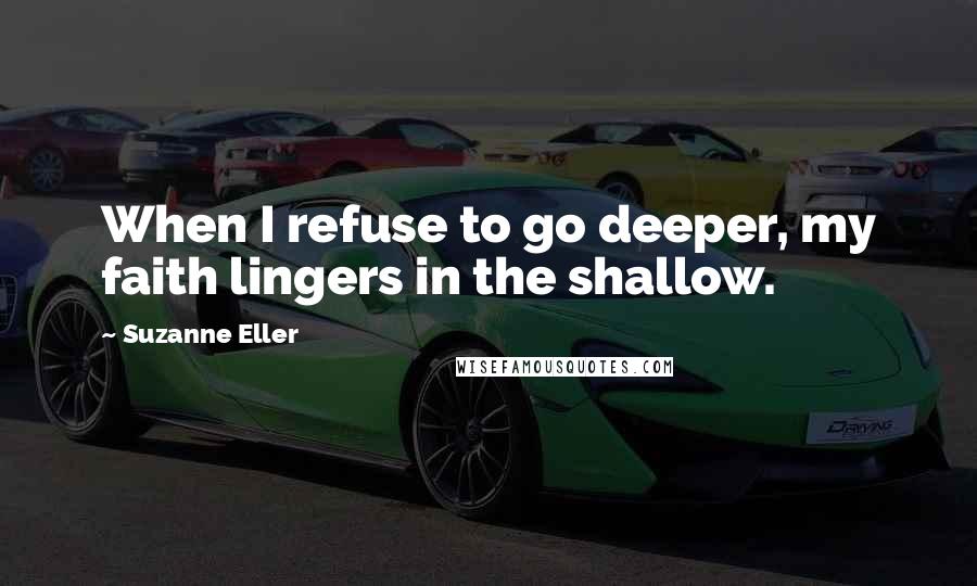 Suzanne Eller Quotes: When I refuse to go deeper, my faith lingers in the shallow.