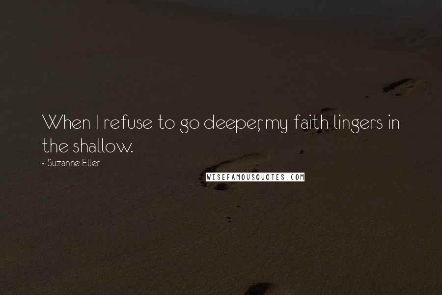 Suzanne Eller Quotes: When I refuse to go deeper, my faith lingers in the shallow.