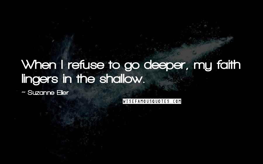 Suzanne Eller Quotes: When I refuse to go deeper, my faith lingers in the shallow.