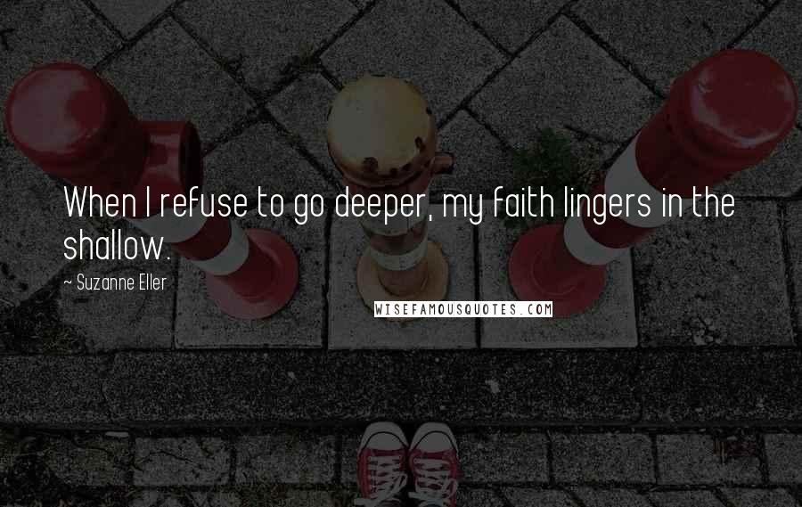 Suzanne Eller Quotes: When I refuse to go deeper, my faith lingers in the shallow.