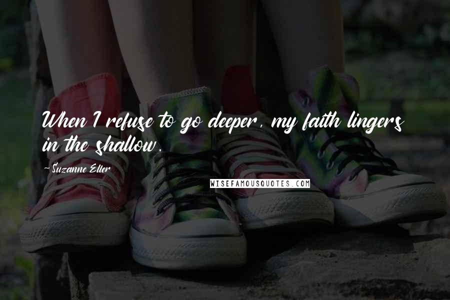 Suzanne Eller Quotes: When I refuse to go deeper, my faith lingers in the shallow.
