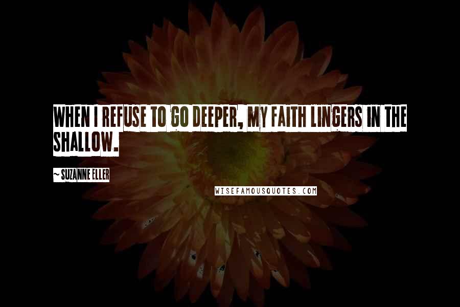 Suzanne Eller Quotes: When I refuse to go deeper, my faith lingers in the shallow.