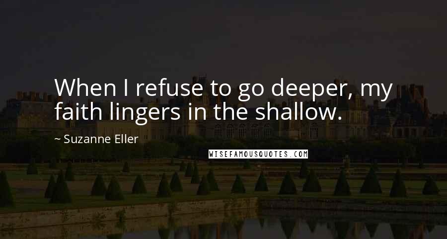 Suzanne Eller Quotes: When I refuse to go deeper, my faith lingers in the shallow.