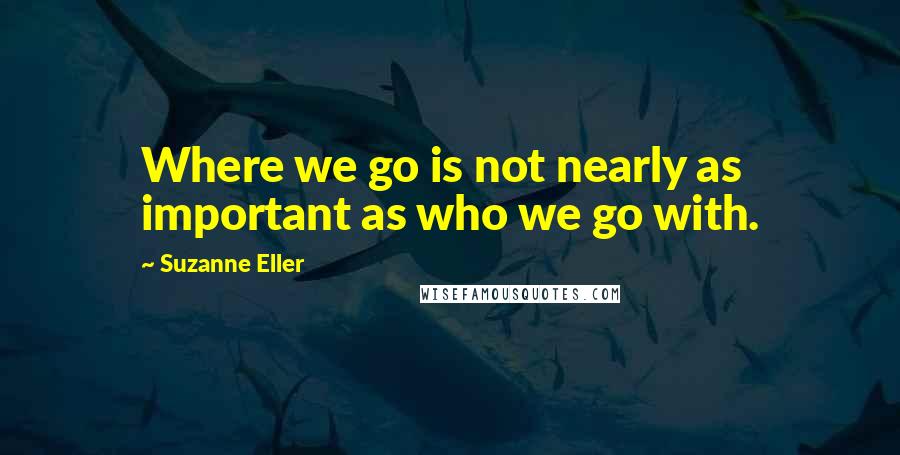 Suzanne Eller Quotes: Where we go is not nearly as important as who we go with.