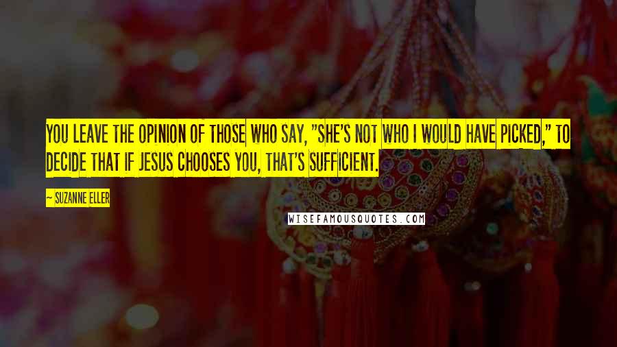 Suzanne Eller Quotes: You leave the opinion of those who say, "She's not who I would have picked," to decide that if Jesus chooses you, that's sufficient.