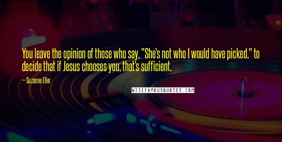 Suzanne Eller Quotes: You leave the opinion of those who say, "She's not who I would have picked," to decide that if Jesus chooses you, that's sufficient.