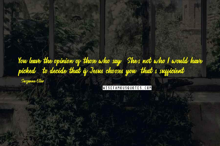 Suzanne Eller Quotes: You leave the opinion of those who say, "She's not who I would have picked," to decide that if Jesus chooses you, that's sufficient.