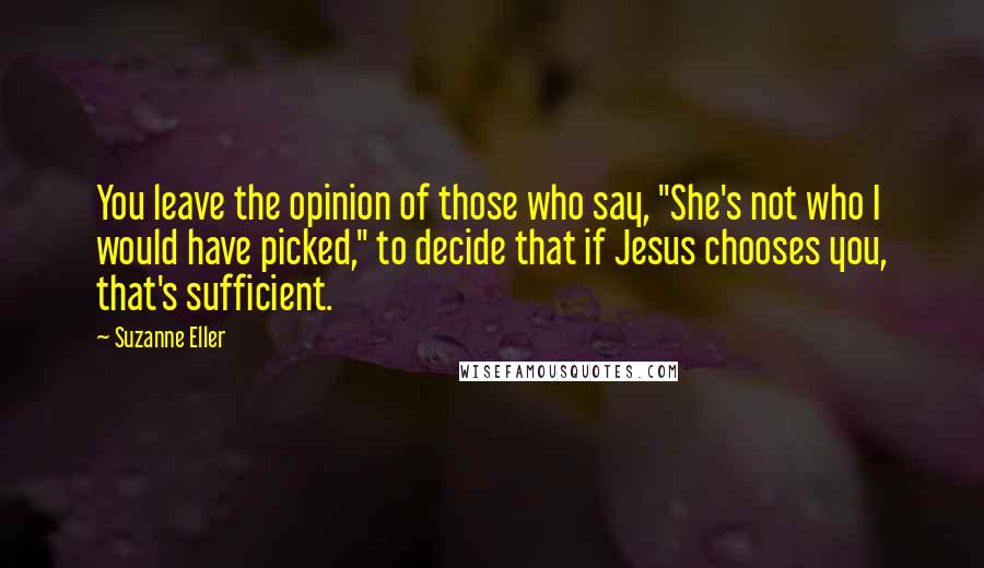 Suzanne Eller Quotes: You leave the opinion of those who say, "She's not who I would have picked," to decide that if Jesus chooses you, that's sufficient.