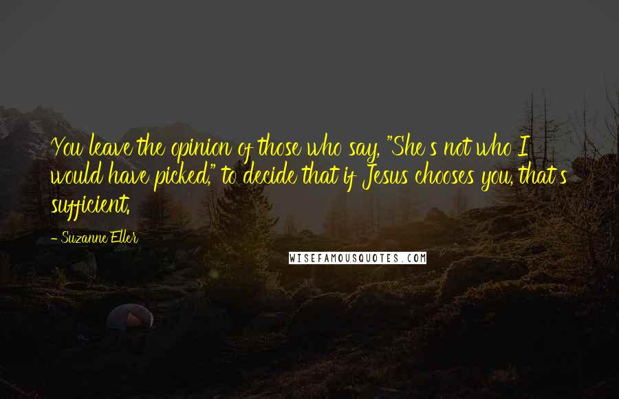 Suzanne Eller Quotes: You leave the opinion of those who say, "She's not who I would have picked," to decide that if Jesus chooses you, that's sufficient.