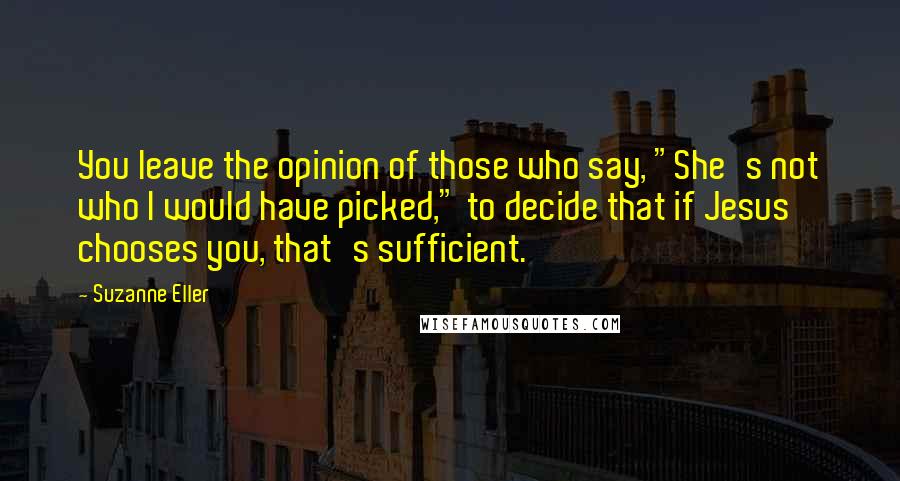 Suzanne Eller Quotes: You leave the opinion of those who say, "She's not who I would have picked," to decide that if Jesus chooses you, that's sufficient.