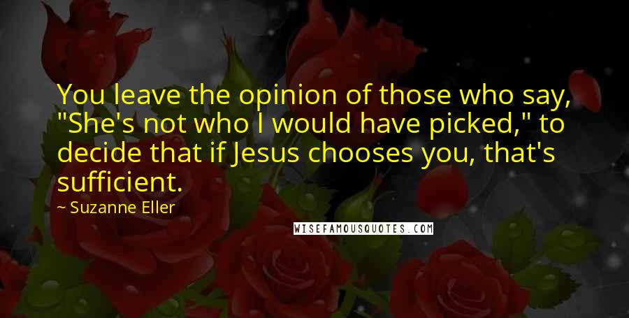 Suzanne Eller Quotes: You leave the opinion of those who say, "She's not who I would have picked," to decide that if Jesus chooses you, that's sufficient.