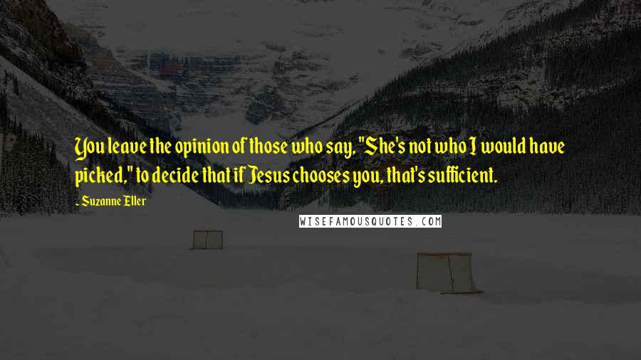 Suzanne Eller Quotes: You leave the opinion of those who say, "She's not who I would have picked," to decide that if Jesus chooses you, that's sufficient.