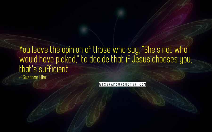 Suzanne Eller Quotes: You leave the opinion of those who say, "She's not who I would have picked," to decide that if Jesus chooses you, that's sufficient.