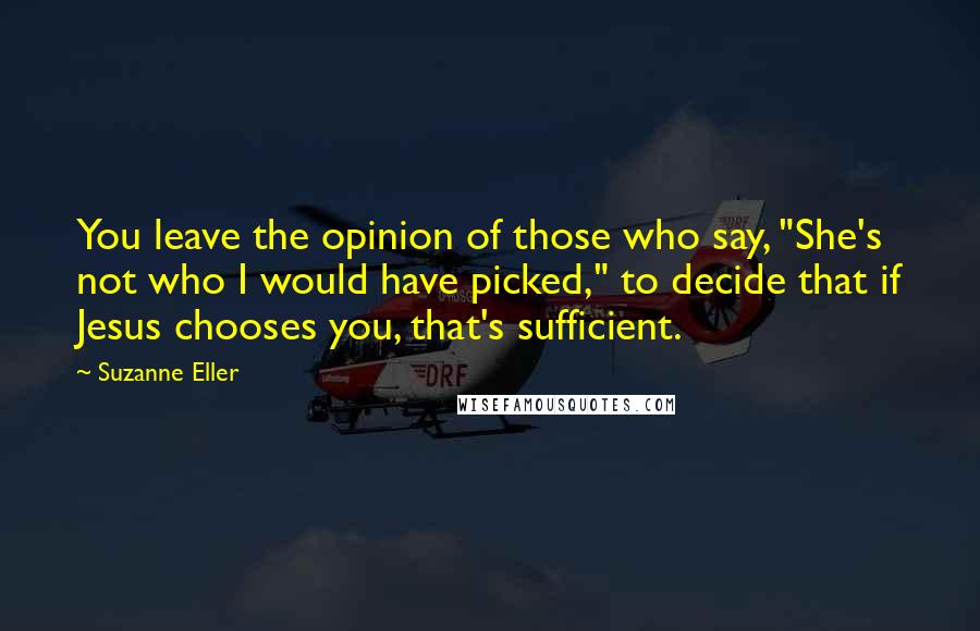 Suzanne Eller Quotes: You leave the opinion of those who say, "She's not who I would have picked," to decide that if Jesus chooses you, that's sufficient.