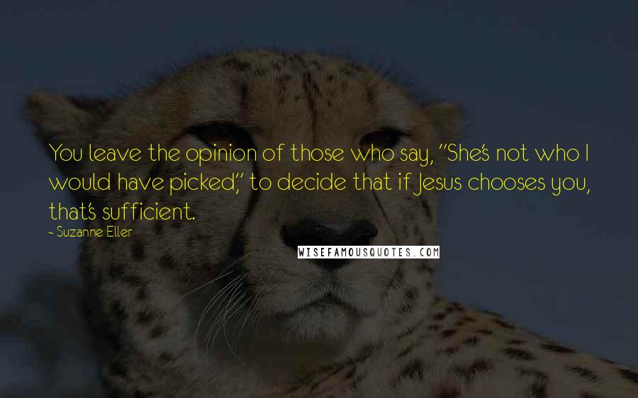 Suzanne Eller Quotes: You leave the opinion of those who say, "She's not who I would have picked," to decide that if Jesus chooses you, that's sufficient.