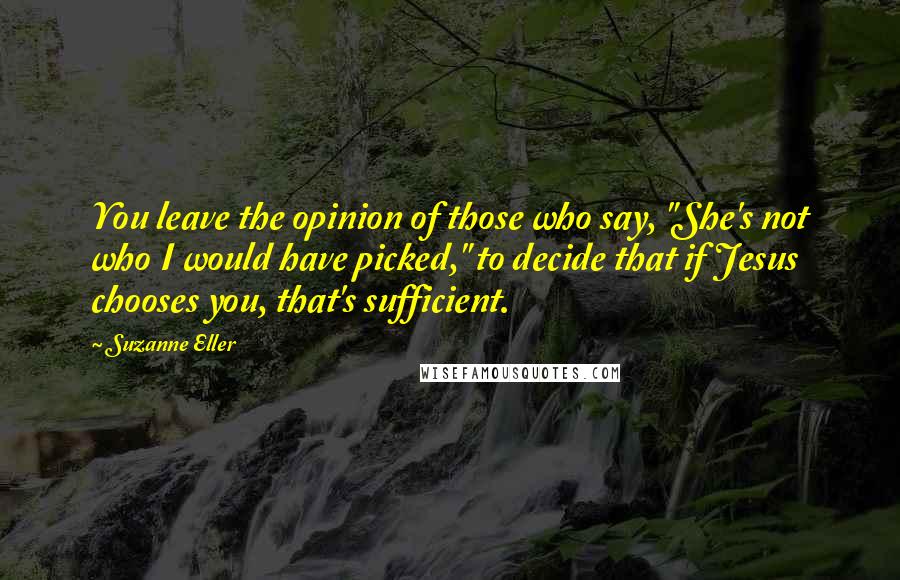 Suzanne Eller Quotes: You leave the opinion of those who say, "She's not who I would have picked," to decide that if Jesus chooses you, that's sufficient.