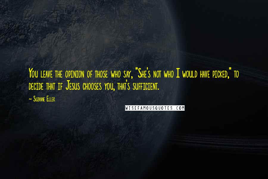 Suzanne Eller Quotes: You leave the opinion of those who say, "She's not who I would have picked," to decide that if Jesus chooses you, that's sufficient.