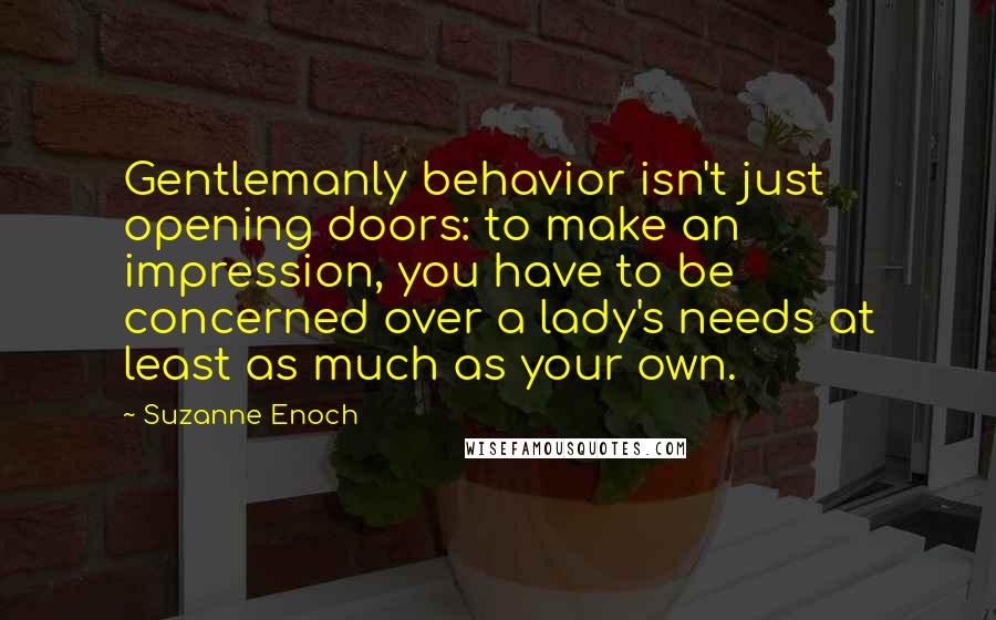 Suzanne Enoch Quotes: Gentlemanly behavior isn't just opening doors: to make an impression, you have to be concerned over a lady's needs at least as much as your own.