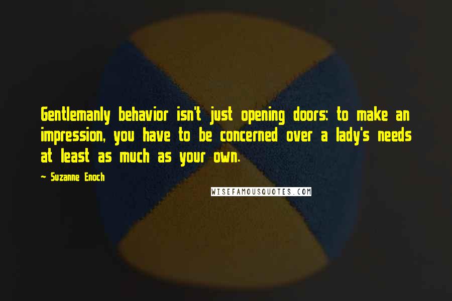 Suzanne Enoch Quotes: Gentlemanly behavior isn't just opening doors: to make an impression, you have to be concerned over a lady's needs at least as much as your own.