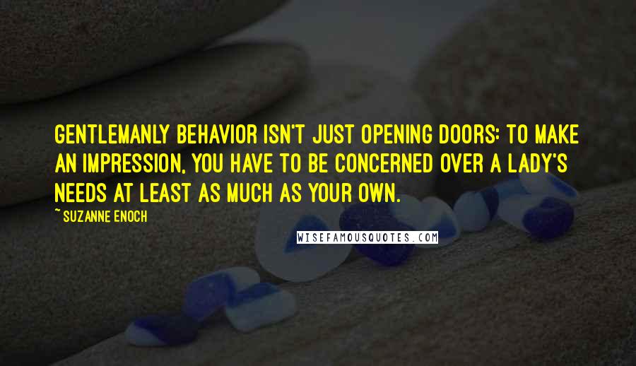 Suzanne Enoch Quotes: Gentlemanly behavior isn't just opening doors: to make an impression, you have to be concerned over a lady's needs at least as much as your own.