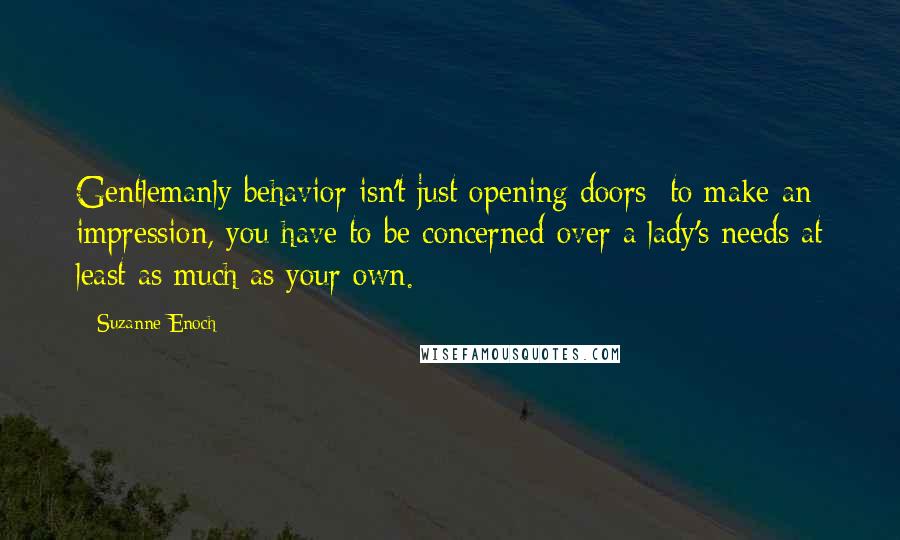 Suzanne Enoch Quotes: Gentlemanly behavior isn't just opening doors: to make an impression, you have to be concerned over a lady's needs at least as much as your own.